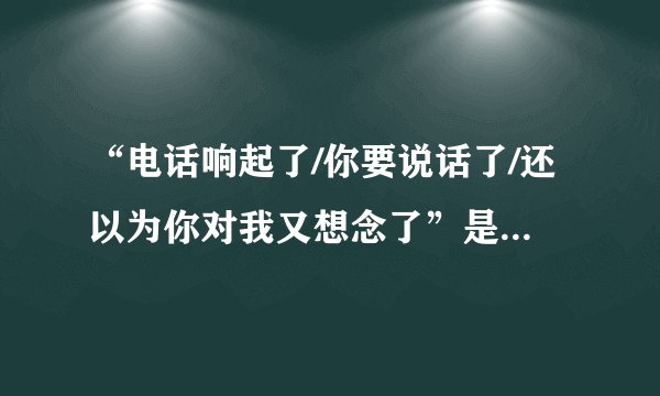 “电话响起了/你要说话了/还以为你对我又想念了”是什么歌拜托各位了 3Q