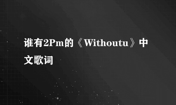谁有2Pm的《Withoutu》中文歌词