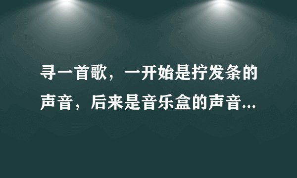寻一首歌，一开始是拧发条的声音，后来是音乐盒的声音，一个女的唱的，歌词中好几句唱到