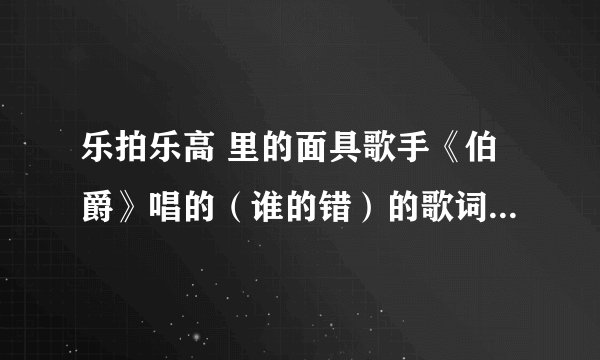 乐拍乐高 里的面具歌手《伯爵》唱的（谁的错）的歌词帮忙找下！！！