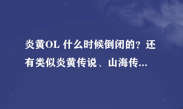 炎黄OL 什么时候倒闭的？还有类似炎黄传说、山海传说、山海经、5000年的游戏么？