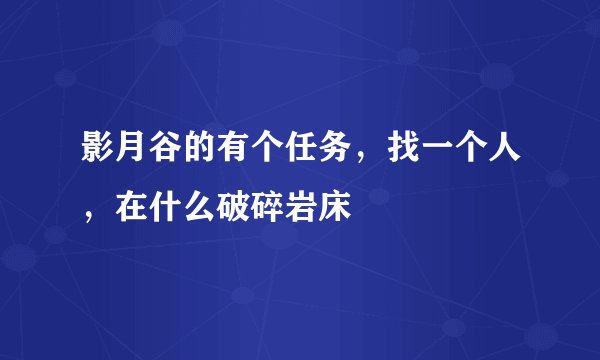 影月谷的有个任务，找一个人，在什么破碎岩床
