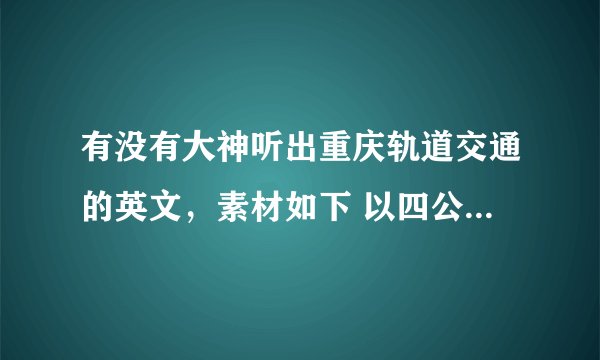 有没有大神听出重庆轨道交通的英文，素材如下 以四公里为例 各位乘客，开往四公里方向的列车即将进站。