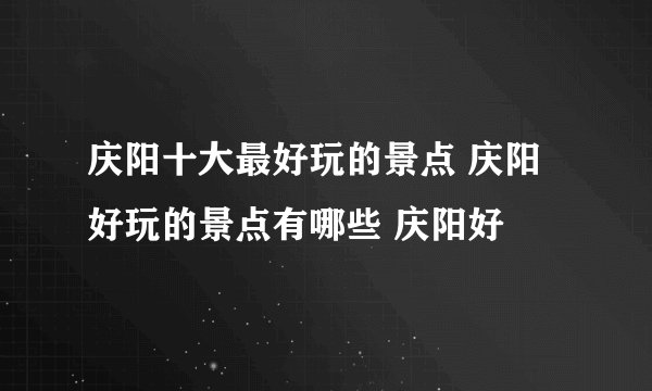 庆阳十大最好玩的景点 庆阳好玩的景点有哪些 庆阳好