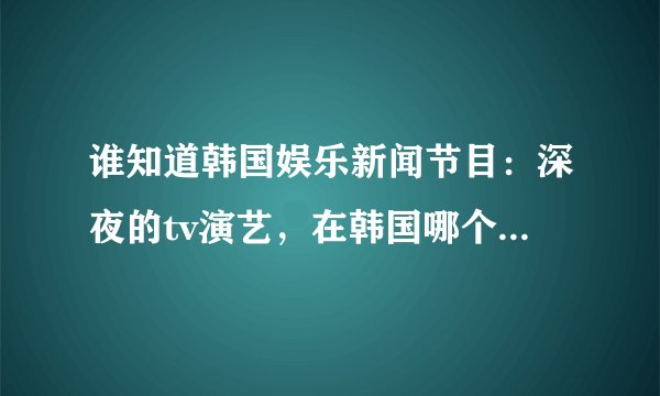 谁知道韩国娱乐新闻节目：深夜的tv演艺，在韩国哪个台，哪一天，几点？播出 谢谢了