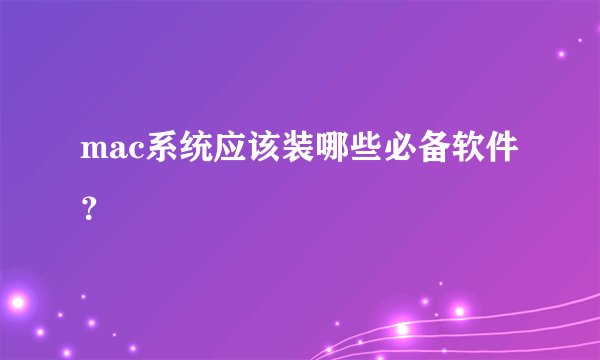 mac系统应该装哪些必备软件？