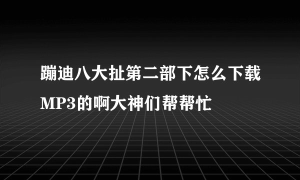 蹦迪八大扯第二部下怎么下载MP3的啊大神们帮帮忙