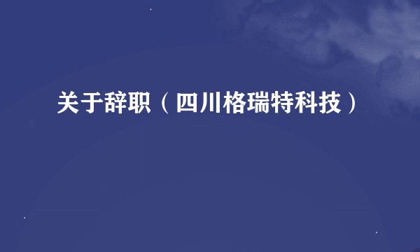 关于辞职（四川格瑞特科技）