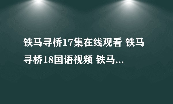 铁马寻桥17集在线观看 铁马寻桥18国语视频 铁马寻桥17优酷土豆下载地址?