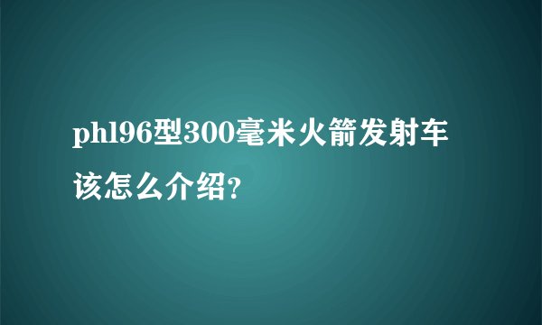 phl96型300毫米火箭发射车该怎么介绍？