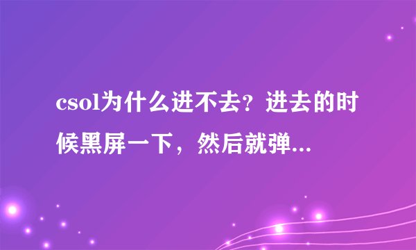 csol为什么进不去？进去的时候黑屏一下，然后就弹回桌面，游戏被关了。