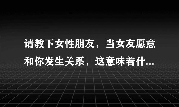 请教下女性朋友，当女友愿意和你发生关系，这意味着什么？女的心理是怎么想的？