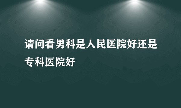 请问看男科是人民医院好还是专科医院好
