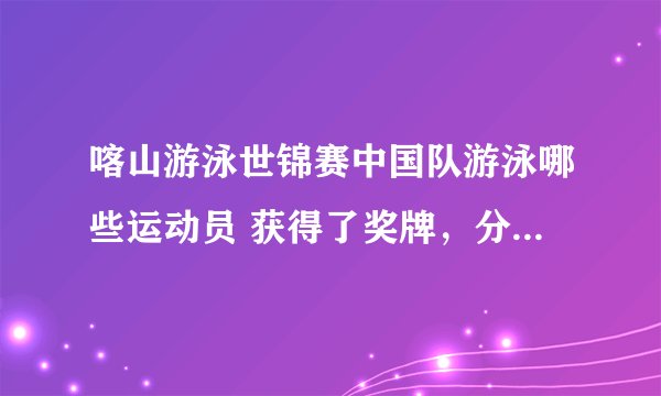 喀山游泳世锦赛中国队游泳哪些运动员 获得了奖牌，分别是什么项目？？？