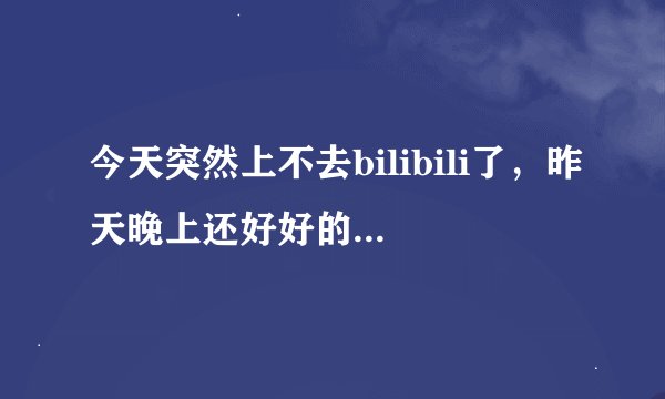今天突然上不去bilibili了，昨天晚上还好好的，今天用IE浏览器和谷歌浏览器都上不去是怎么回事啊啊啊