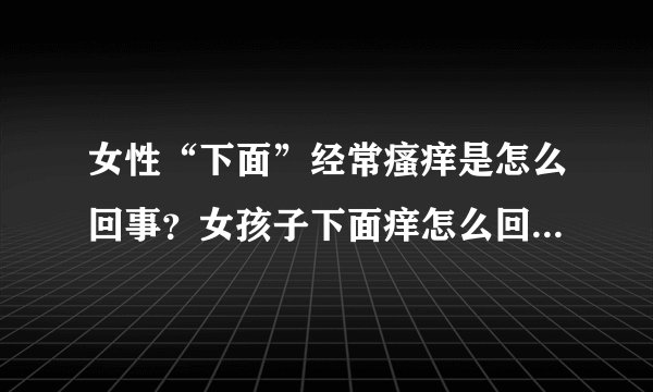 女性“下面”经常瘙痒是怎么回事？女孩子下面痒怎么回事 女人下面瘙痒是怎么回事 女性阴部瘙痒什么