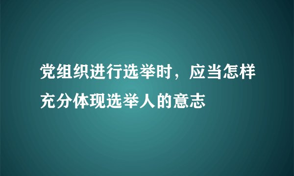党组织进行选举时，应当怎样充分体现选举人的意志
