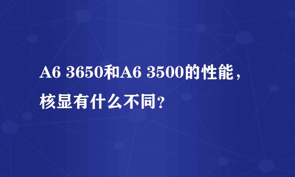 A6 3650和A6 3500的性能，核显有什么不同？