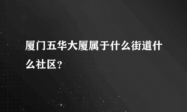 厦门五华大厦属于什么街道什么社区？
