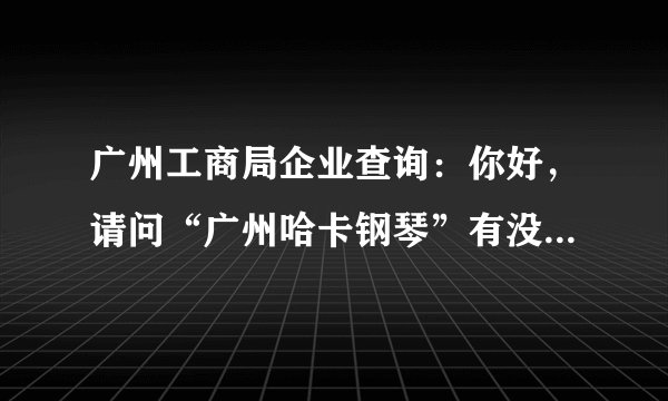 广州工商局企业查询：你好，请问“广州哈卡钢琴”有没有工商注册啊？有什么资料？谢谢。