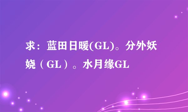 求：蓝田日暖(GL)。分外妖娆（GL）。水月缘GL
