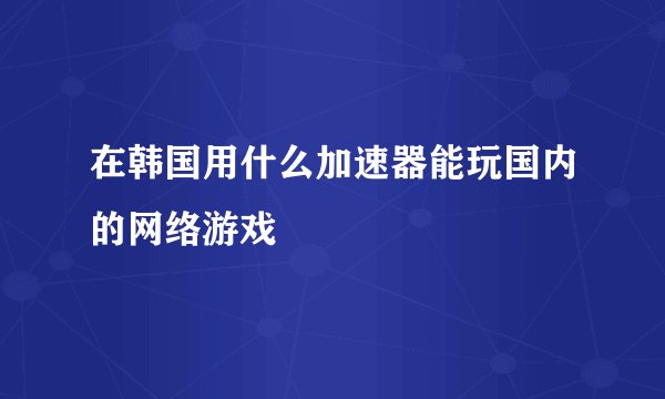 在韩国用什么加速器能玩国内的网络游戏