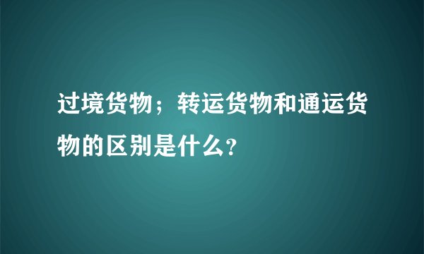 过境货物；转运货物和通运货物的区别是什么？