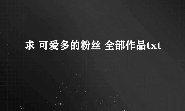 求 可爱多的粉丝 全部作品txt