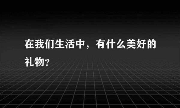 在我们生活中，有什么美好的礼物？