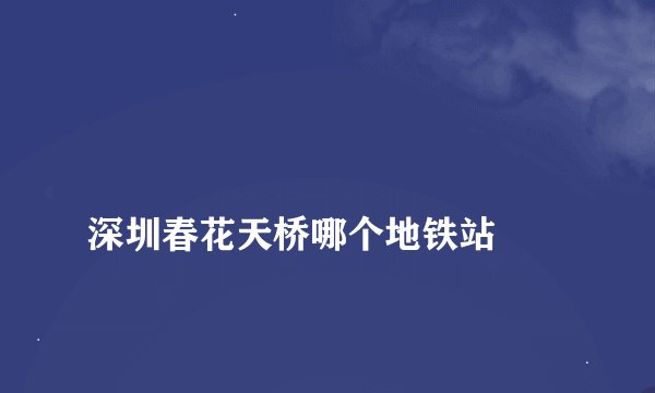 
深圳春花天桥哪个地铁站

