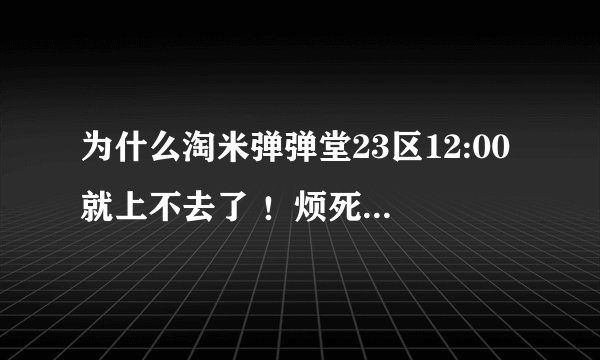 为什么淘米弹弹堂23区12:00就上不去了 ！烦死了！对了为什么12:00之前在的就能上啊！