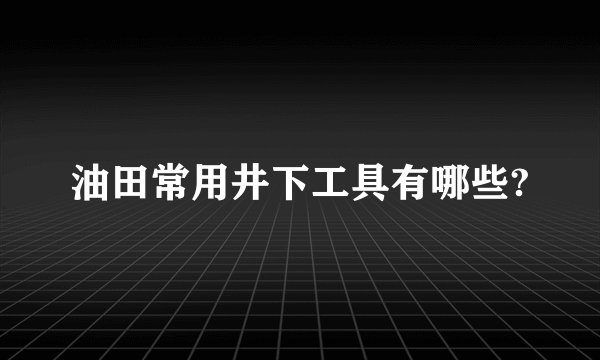 油田常用井下工具有哪些?