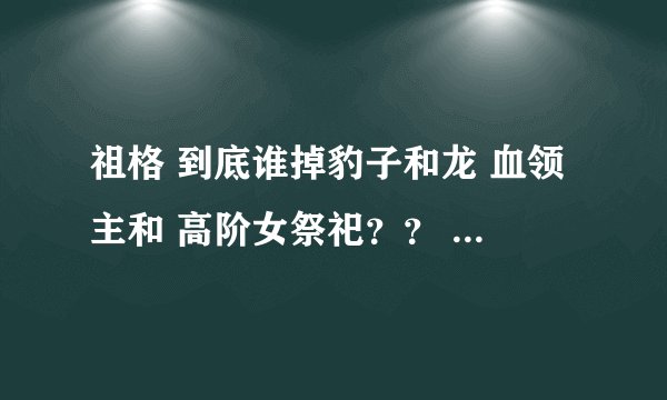祖格 到底谁掉豹子和龙 血领主和 高阶女祭祀？？ 刷了好两个月了 一个也没见 难道是姿势不对？？？？