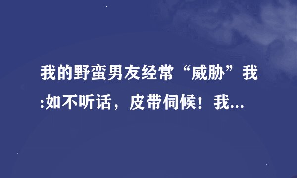 我的野蛮男友经常“威胁”我:如不听话，皮带伺候！我也非常想尝尝“皮带炒肉”的滋味，有挨过皮带的女生