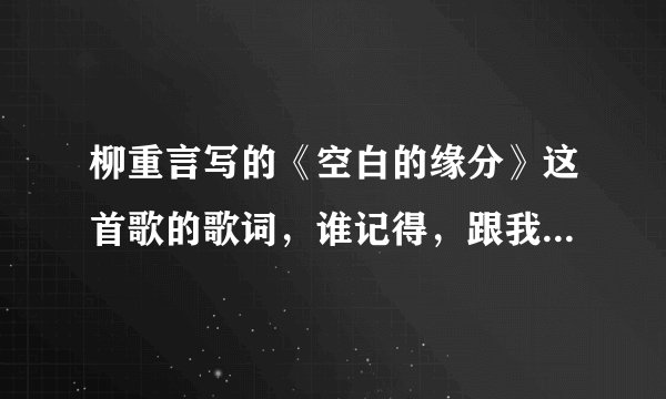 柳重言写的《空白的缘分》这首歌的歌词，谁记得，跟我感情特像，有记得歌词吗？