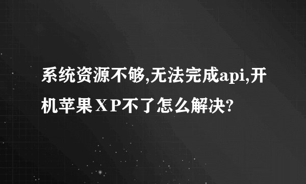系统资源不够,无法完成api,开机苹果ⅩP不了怎么解决?