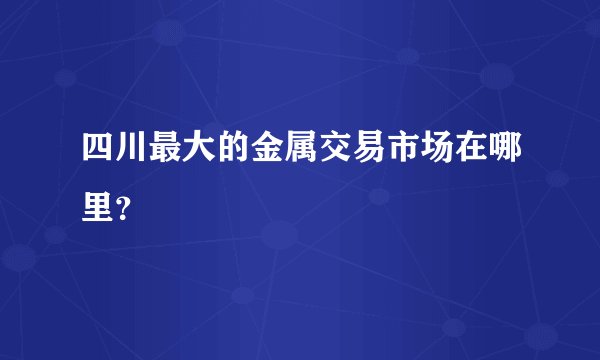 四川最大的金属交易市场在哪里？