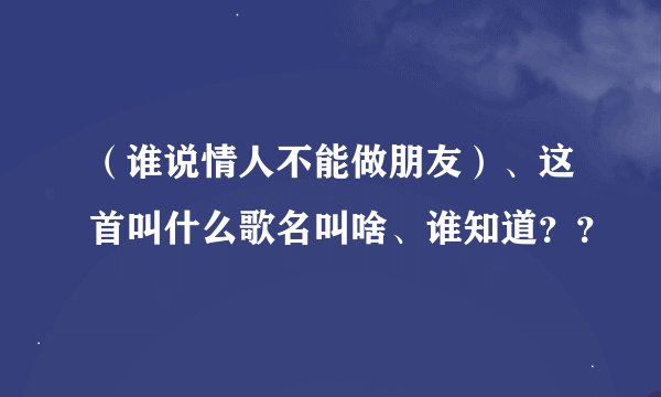（谁说情人不能做朋友）、这首叫什么歌名叫啥、谁知道？？