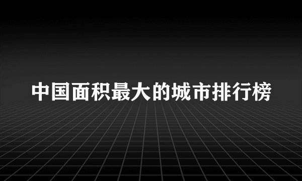 中国面积最大的城市排行榜