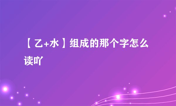 【乙+水】组成的那个字怎么读吖