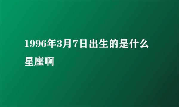 1996年3月7日出生的是什么星座啊
