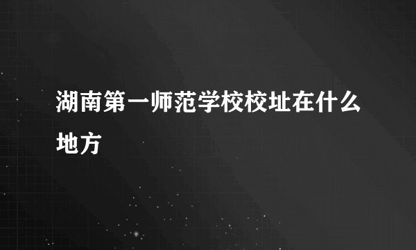 湖南第一师范学校校址在什么地方