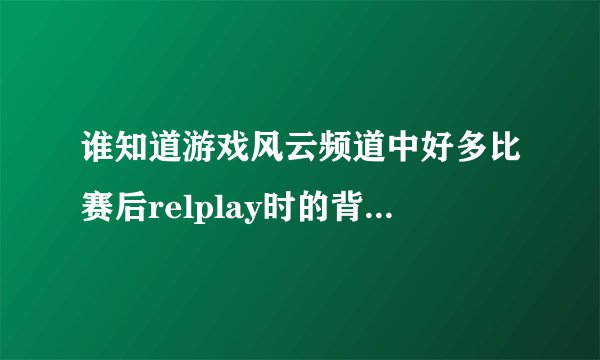 谁知道游戏风云频道中好多比赛后relplay时的背景音乐是什么歌啊?