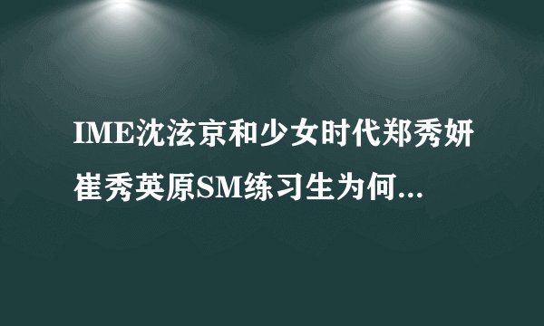IME沈泫京和少女时代郑秀妍崔秀英原SM练习生为何沈泫京转到天娱？