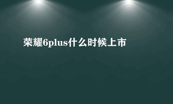 荣耀6plus什么时候上市