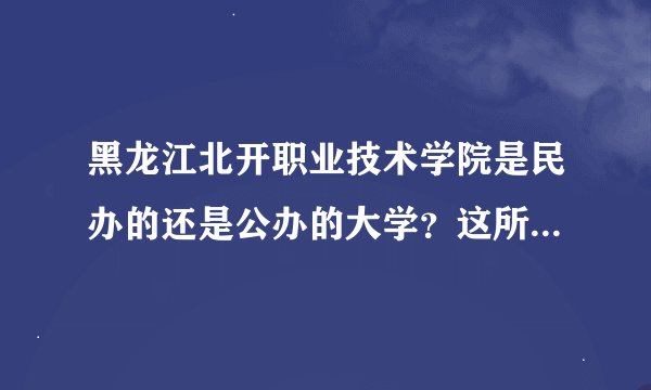 黑龙江北开职业技术学院是民办的还是公办的大学？这所学校好吗？要求分数线吗？