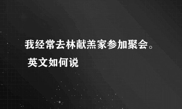 我经常去林献羔家参加聚会。 英文如何说