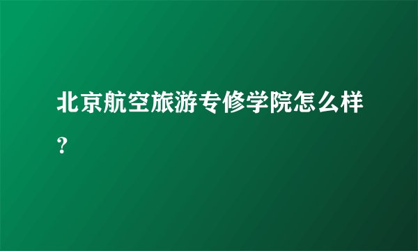 北京航空旅游专修学院怎么样？