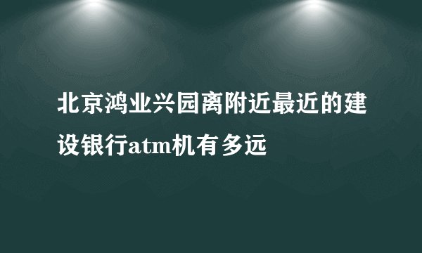 北京鸿业兴园离附近最近的建设银行atm机有多远