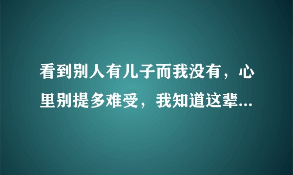 看到别人有儿子而我没有，心里别提多难受，我知道这辈子我都不会有了，老天我恨你